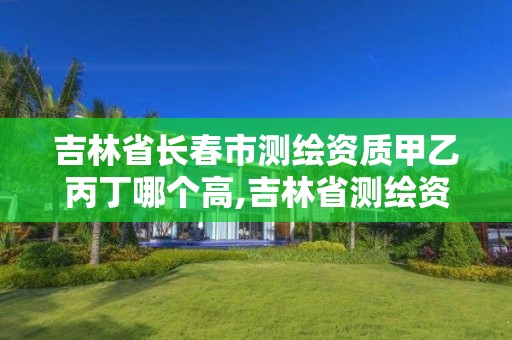 吉林省長春市測繪資質甲乙丙丁哪個高,吉林省測繪資質管理平臺。