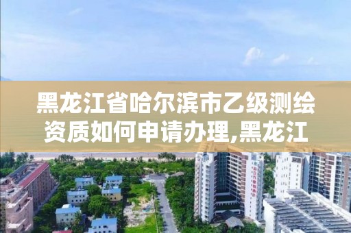 黑龍江省哈爾濱市乙級測繪資質如何申請辦理,黑龍江測繪公司乙級資質。