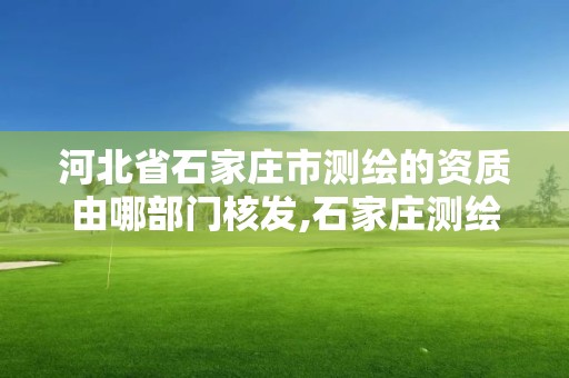 河北省石家莊市測繪的資質由哪部門核發,石家莊測繪局屬于哪個區。