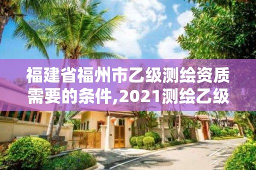 福建省福州市乙級測繪資質需要的條件,2021測繪乙級資質要求。