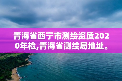 青海省西寧市測繪資質(zhì)2020年檢,青海省測繪局地址。