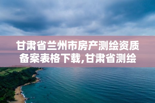 甘肅省蘭州市房產測繪資質備案表格下載,甘肅省測繪資質單位。