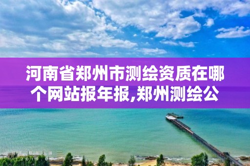 河南省鄭州市測繪資質在哪個網站報年報,鄭州測繪公司有哪些是正規的。