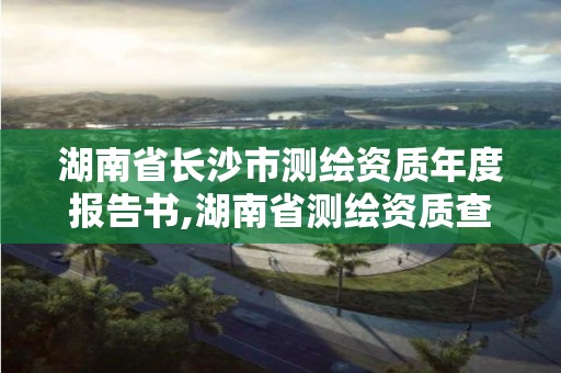 湖南省長沙市測繪資質年度報告書,湖南省測繪資質查詢。