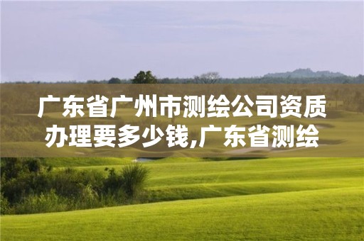 廣東省廣州市測繪公司資質辦理要多少錢,廣東省測繪資質辦理流程。