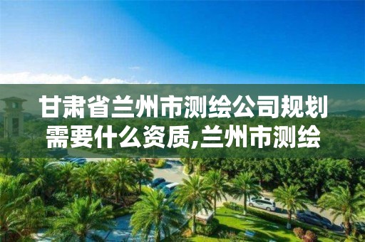 甘肅省蘭州市測繪公司規劃需要什么資質,蘭州市測繪公司有哪些。