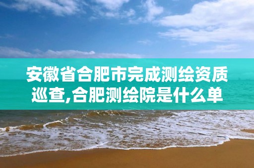 安徽省合肥市完成測繪資質巡查,合肥測繪院是什么單位。