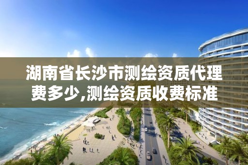 湖南省長沙市測繪資質代理費多少,測繪資質收費標準。