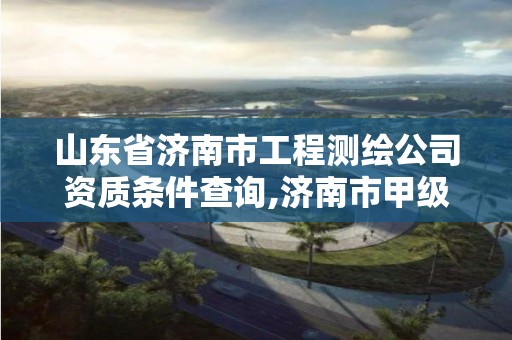 山東省濟南市工程測繪公司資質條件查詢,濟南市甲級測繪資質單位。