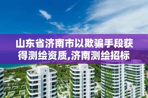 山東省濟南市以欺騙手段獲得測繪資質,濟南測繪招標。