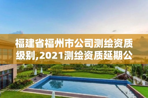 福建省福州市公司測繪資質級別,2021測繪資質延期公告福建省。