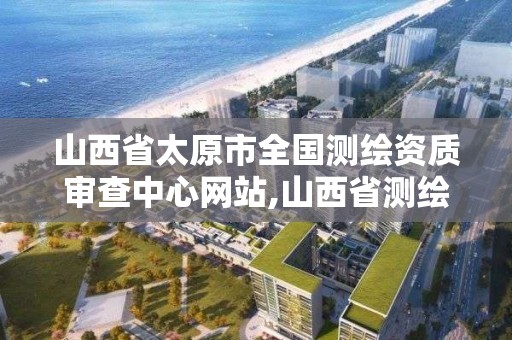 山西省太原市全國測繪資質審查中心網站,山西省測繪資質2020。