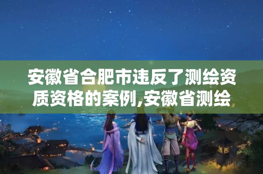 安徽省合肥市違反了測繪資質資格的案例,安徽省測繪資質延期公告。