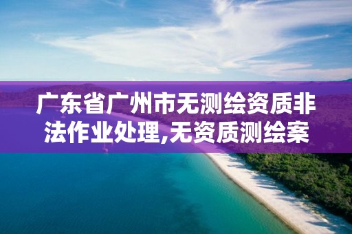 廣東省廣州市無測繪資質非法作業處理,無資質測繪案例。