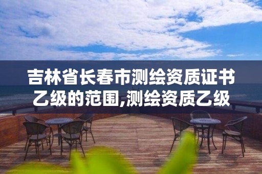 吉林省長春市測繪資質證書乙級的范圍,測繪資質乙級是什么。