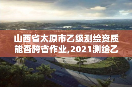 山西省太原市乙級測繪資質能否跨省作業,2021測繪乙級資質要求。