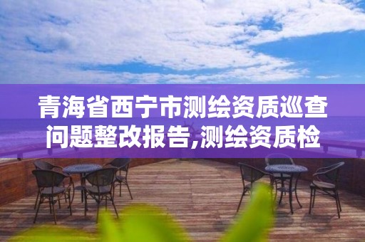 青海省西寧市測繪資質巡查問題整改報告,測繪資質檢查。