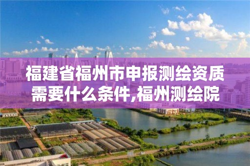 福建省福州市申報測繪資質需要什么條件,福州測繪院地址。