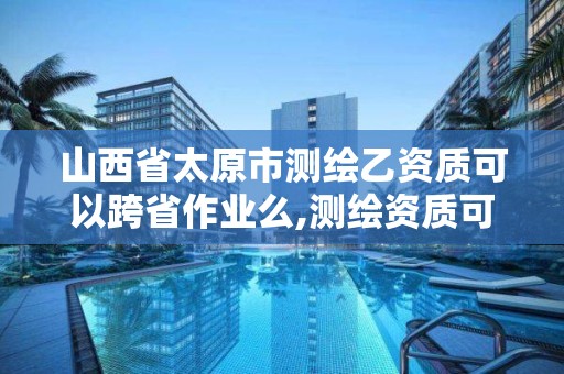 山西省太原市測繪乙資質可以跨省作業么,測繪資質可以跨地區作業嗎。