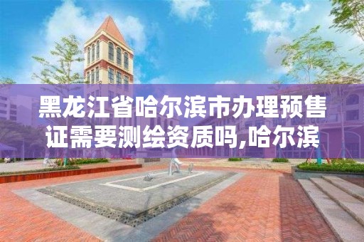 黑龍江省哈爾濱市辦理預售證需要測繪資質嗎,哈爾濱預售證查詢。