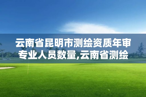 云南省昆明市測繪資質年審專業人員數量,云南省測繪資質管理辦法。