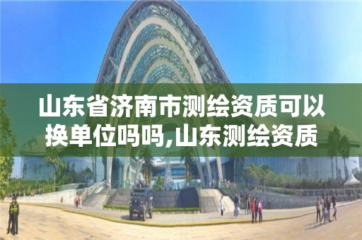 山東省濟南市測繪資質可以換單位嗎嗎,山東測繪資質代理。