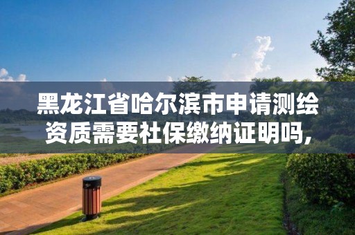 黑龍江省哈爾濱市申請測繪資質需要社保繳納證明嗎,黑龍江省測繪資質延期通知。