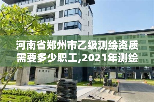 河南省鄭州市乙級測繪資質需要多少職工,2021年測繪資質乙級人員要求。