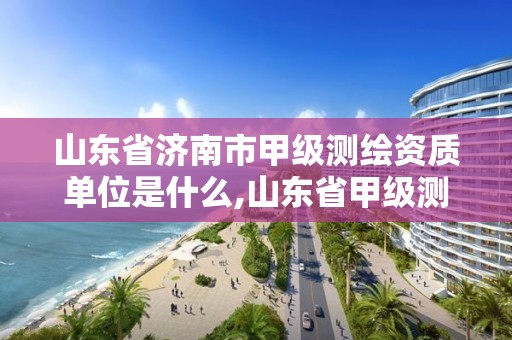 山東省濟南市甲級測繪資質單位是什么,山東省甲級測繪單位多少家。