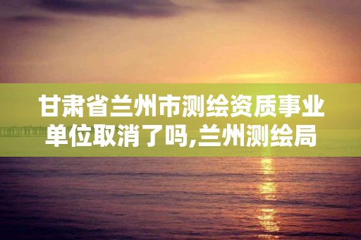 甘肅省蘭州市測繪資質事業單位取消了嗎,蘭州測繪局招聘。