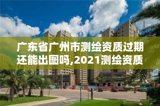 廣東省廣州市測繪資質過期還能出圖嗎,2021測繪資質續期。