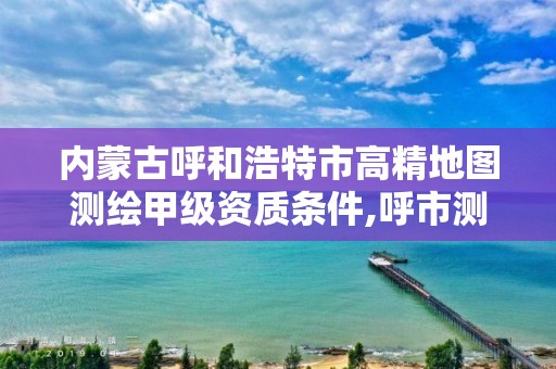 內蒙古呼和浩特市高精地圖測繪甲級資質條件,呼市測繪單位。