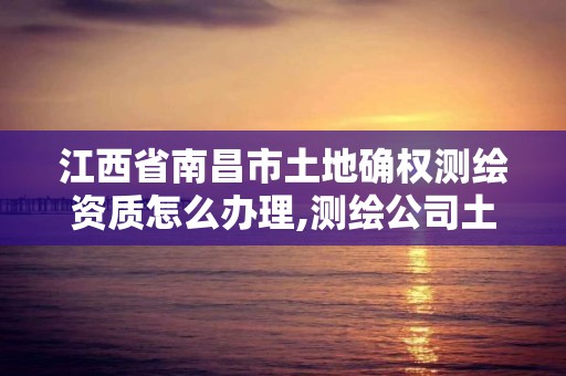 江西省南昌市土地確權測繪資質怎么辦理,測繪公司土地確權違法案例。