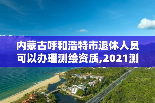 內蒙古呼和浩特市退休人員可以辦理測繪資質,2021測繪資質老人老辦法。