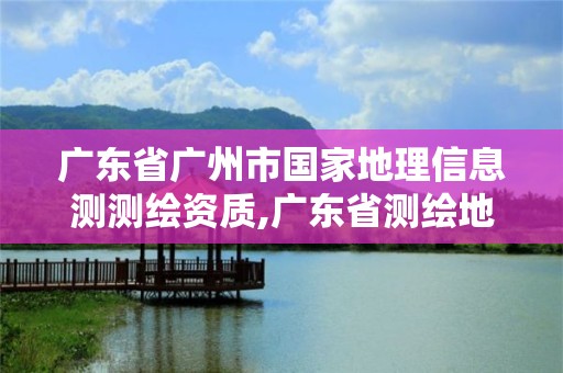 廣東省廣州市國家地理信息測測繪資質,廣東省測繪地理信息監管與服務平臺。