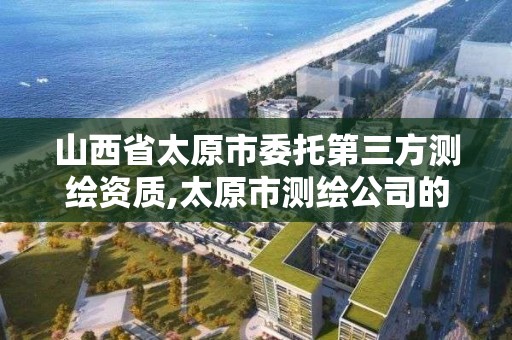 山西省太原市委托第三方測繪資質,太原市測繪公司的電話是多少。