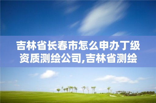 吉林省長春市怎么申辦丁級資質測繪公司,吉林省測繪資質查詢。