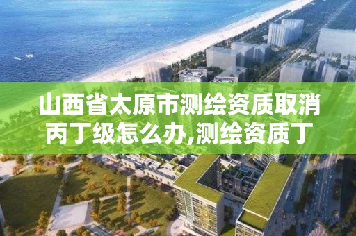 山西省太原市測繪資質取消丙丁級怎么辦,測繪資質丁級要取消。