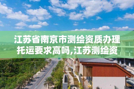 江蘇省南京市測繪資質辦理托運要求高嗎,江蘇測繪資質延期公告。