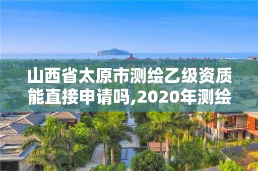 山西省太原市測(cè)繪乙級(jí)資質(zhì)能直接申請(qǐng)嗎,2020年測(cè)繪資質(zhì)乙級(jí)需要什么條件。