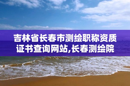 吉林省長春市測繪職稱資質證書查詢網站,長春測繪院事業編。