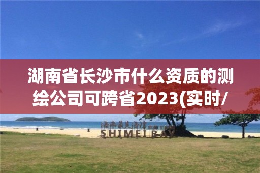 湖南省長沙市什么資質(zhì)的測繪公司可跨省2023(實(shí)時/更新中)