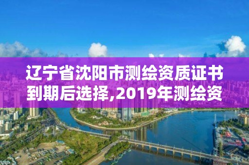 遼寧省沈陽市測繪資質證書到期后選擇,2019年測繪資質換證。