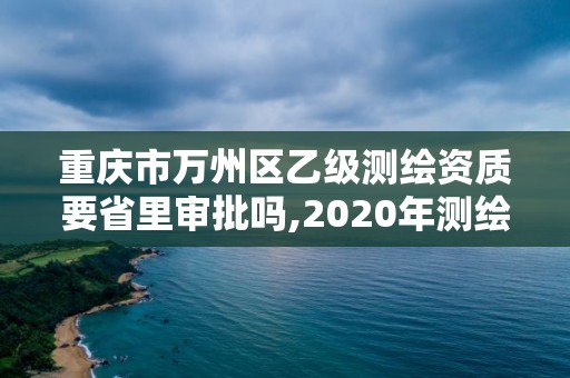 重慶市萬州區乙級測繪資質要省里審批嗎,2020年測繪乙級資質申報條件。