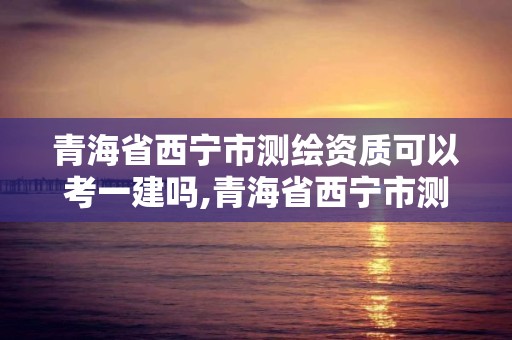 青海省西寧市測(cè)繪資質(zhì)可以考一建嗎,青海省西寧市測(cè)繪資質(zhì)可以考一建嗎知乎。