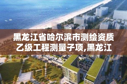 黑龍江省哈爾濱市測繪資質乙級工程測量子項,黑龍江測繪公司乙級資質。