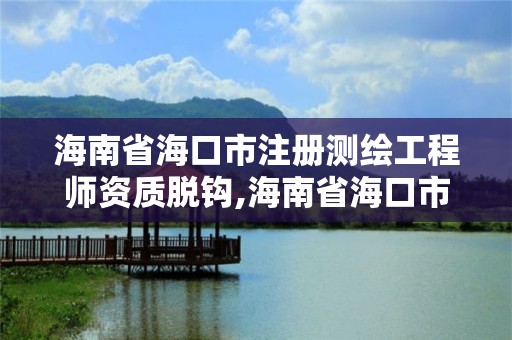 海南省海口市注冊測繪工程師資質脫鉤,海南省海口市注冊測繪工程師資質脫鉤公示。