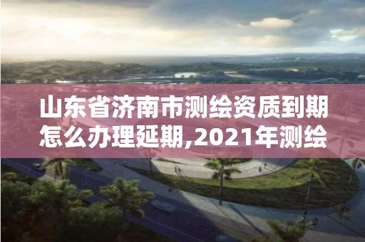 山東省濟南市測繪資質到期怎么辦理延期,2021年測繪資質延期山東。