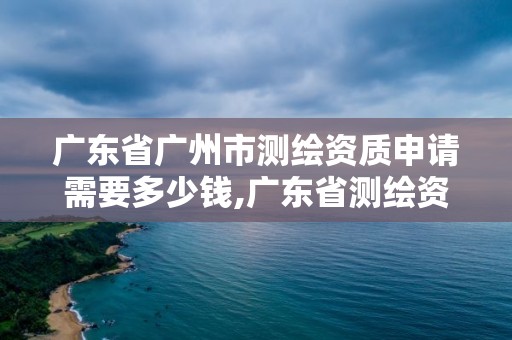 廣東省廣州市測繪資質申請需要多少錢,廣東省測繪資質辦理流程。