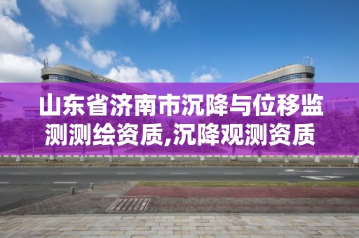 山東省濟南市沉降與位移監測測繪資質,沉降觀測資質。